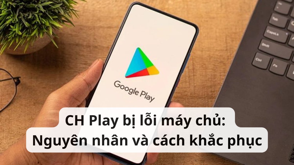 CH Play bị lỗi máy chủ: Nguyên nhân và cách khắc phục